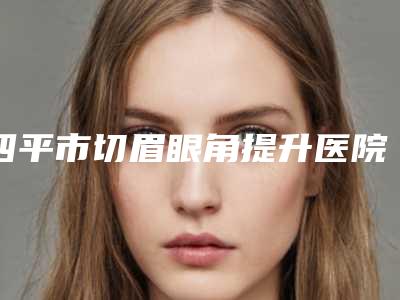 四平市切眉眼角提升医院排行top10强名单焕新(四平市切眉眼角提升整形医院)