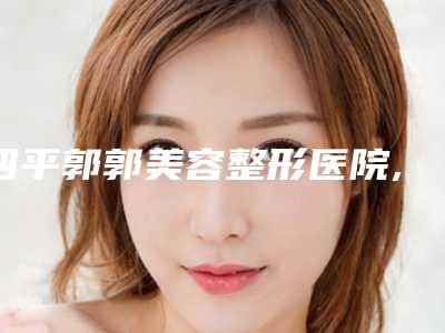 四平郭郭美容整形医院,长春市伶秀天成医疗美容整形谁做的好价格表