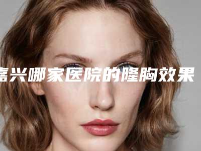 嘉兴哪家医院的隆胸效果好?