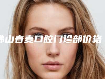 佛山春麦口腔门诊部价格(费用)清单在线咨询2025新版-张春雷医生介绍