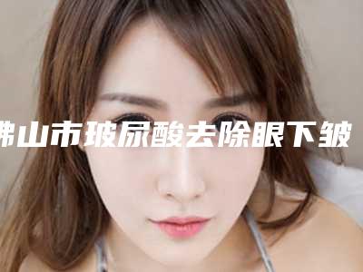 佛山市玻尿酸去除眼下皱纹收费明细2025全新参考详情(玻尿酸去除眼下皱纹均价为:4089元)