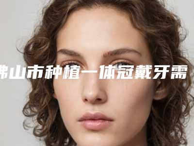 佛山市种植一体冠戴牙需要多少钱-佛山市种植一体冠戴牙医院排名榜医生口碑推荐
