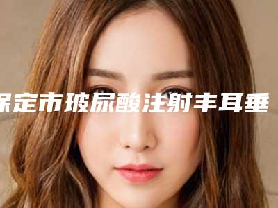 保定市玻尿酸注射丰耳垂术价位表正规官方2025-保定市玻尿酸注射丰耳垂术手术一般需要价格是多少