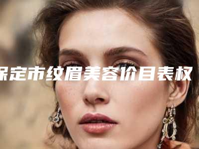 保定市纹眉美容价目表权威公布-保定市纹眉美容手术价格及优势