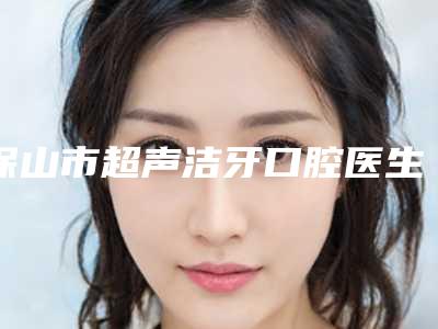 保山市超声洁牙口腔医生排行前十汇总综合-保山市超声洁牙医生详细资料