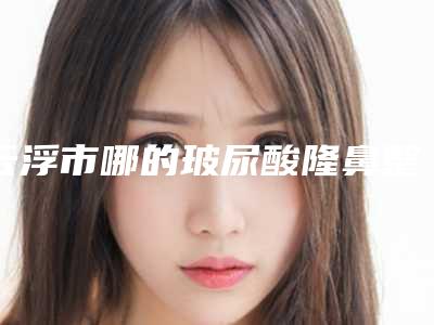 云浮市哪的玻尿酸隆鼻整形医院好(云浮市人民医院整形外科这几家备受美誉)