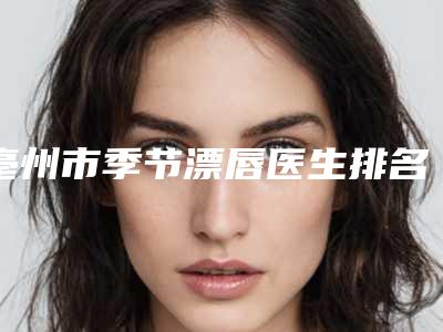 亳州市季节漂唇医生排名前七同城共享-毛志翔院长医生不容错过
