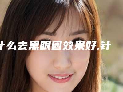 什么去黑眼圈效果好,针对黑眼圈最好的眼霜