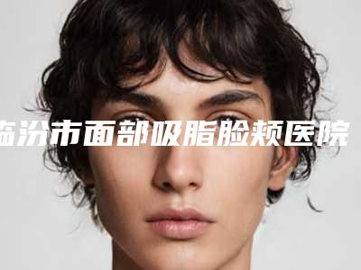 临汾市面部吸脂脸颊医院上榜名单哪个更正规(临汾市面部吸脂脸颊整形医院)