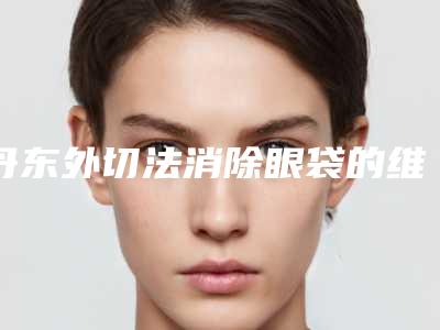 丹东外切法消除眼袋的维持时间几个月
