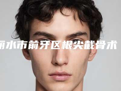 丽水市前牙区根尖截骨术排名榜医生硬核盘点人气榜前十实力强劲-丽水市前牙区根尖截骨术口腔医生
