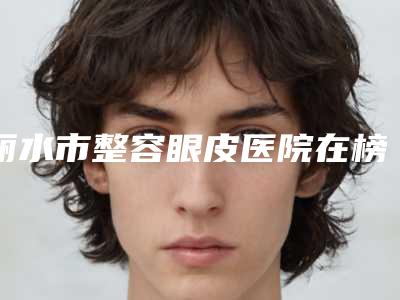 丽水市整容眼皮医院在榜名单汇集超人气实力三甲专家(丽水星灵医疗美容诊所蝉联榜首)