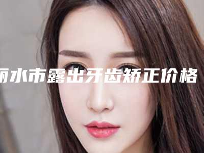 丽水市露出牙齿矫正价格(价目)表热门项目公开-丽水市露出牙齿矫正价格