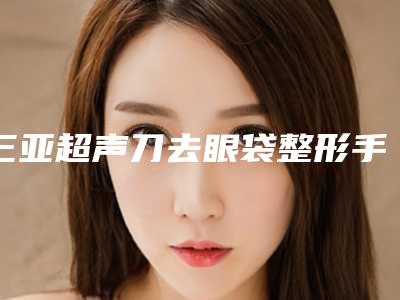 三亚超声刀去眼袋整形手术价格大概多少钱
