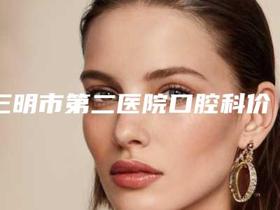 三明市第二医院口腔科价格(价目)内附全新-牙齿隐形纠正费用介绍