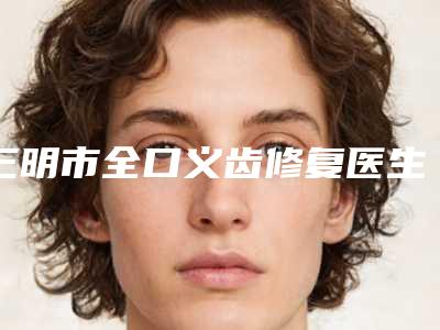 三明市全口义齿修复医生在榜名单前十佳正规介绍-三明市张云口腔医生