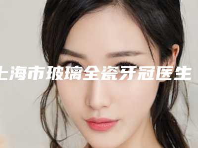 上海市玻璃全瓷牙冠医生排行榜top10靠谱吗-上海市王淑红口腔医生