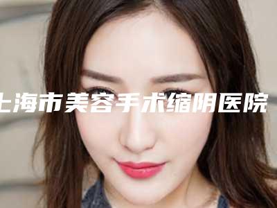 上海市美容手术缩阴医院推荐:手术缩阴医院top30私立汇总