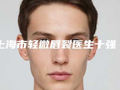 上海市轻微唇裂医生十强排名榜哪几个安全-卢春医生值得信赖的医院