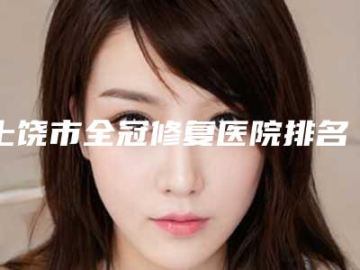 上饶市全冠修复医院排名前十强公测精选(上饶市全冠修复口腔医院上榜你看好谁)