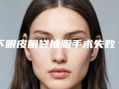 下眼皮眼袋抽脂手术失败修复的适宜人群和流程