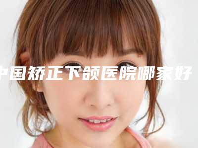 中国矫正下颌医院哪家好:矫正下颌医院前50名权威医