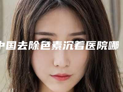 中国去除色素沉着医院哪家好:去除色素沉着医院前50佳全面汇总