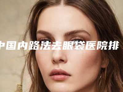 中国内路法去眼袋医院排行榜:内路法去眼袋医院top50实测