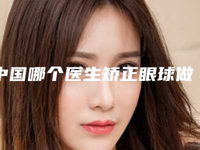 中国哪个医生矫正眼球做的更好:矫正眼球医生前50强哪个靠谱