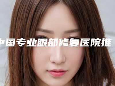 中国专业眼部修复医院推荐:专业眼部修复医院综合实力前50强名气大