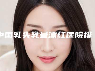 中国乳头乳晕漂红医院排名:乳头乳晕漂红医院top50实力抗打