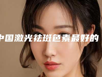 中国激光祛斑色素最好的整容医院是哪家:激光祛斑色素医院前50强有哪家