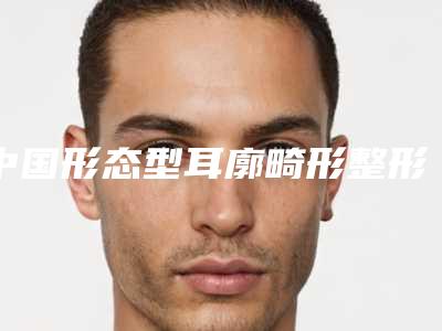 中国形态型耳廓畸形整形医院推荐:形态型耳廓畸形整形医院前50佳专个盘点