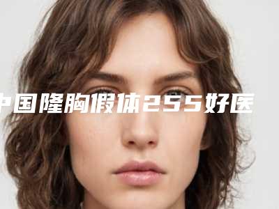 中国隆胸假体255好医生推荐:隆胸假体255医生前50位2025版发布