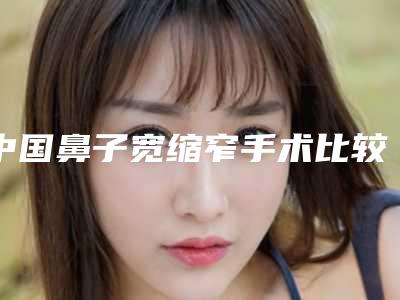 中国鼻子宽缩窄手术比较好的医院:鼻子宽缩窄手术医院综合实力前50位哪几个效果好