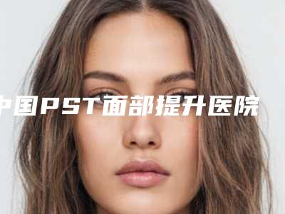 中国PST面部提升医院推荐:PST面部提升医院前50位2025新榜单公布