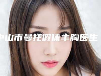 中山市曼托假体丰胸医生排行榜top10哪些效果好-中山市曼托假体丰胸医生