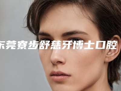 东莞寮步舒慈牙博士口腔好吗-价位表火热上线_项目信息2025更新