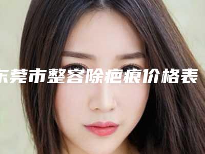 东莞市整容除疤痕价格表详细资料-东莞市整容除疤痕费用会比较贵吗