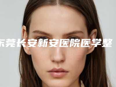 东莞长安新安医院医学整形科,东莞宝格丽医疗门诊部你比较中意哪一家