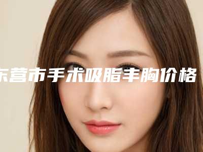 东营市手术吸脂丰胸价格项目明细在线查询(2025年5月均价为:14928元)