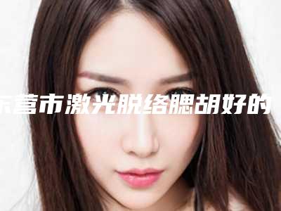 东营市激光脱络腮胡好的整形医院(东营市激光脱络腮胡医院排行前十名哪个实力棒)