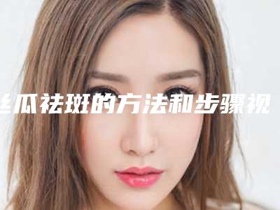 丝瓜祛斑的方法和步骤视频(丝瓜祛斑的方法有哪些)