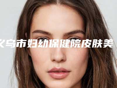 义乌市妇幼保健院皮肤美容中心地铁路线-价格(收费标准)详情一览