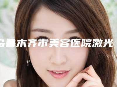 乌鲁木齐市美容医院激光皮秒在-乌鲁木齐市激光皮秒在医院排名榜全面pk