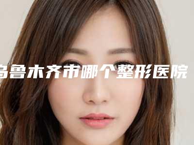 乌鲁木齐市哪个整形医院丰下巴填充比较好(乌鲁木齐市丰下巴填充医院排行榜多次入围)