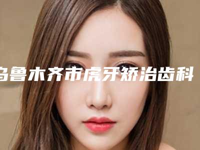 乌鲁木齐市虎牙矫治齿科医生上榜名单前十名分享-刘春燕医生更靠谱