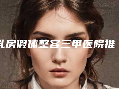 乳房假体整容三甲医院推荐:乳房假体整容医院前30佳实力预测
