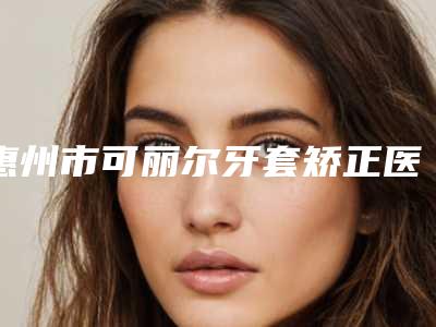 惠州市可丽尔牙套矫正医院在榜名单前十佳选出(惠州市可丽尔牙套矫正口腔医院水平高)