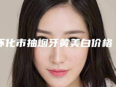 怀化市抽烟牙黄美白价格收费表火热一览-怀化市抽烟牙黄美白价格